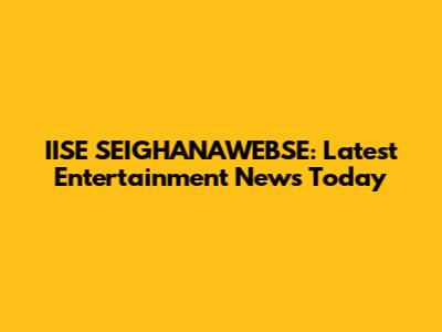 IISE SEIGHANAWEBSE: Latest Entertainment News Today