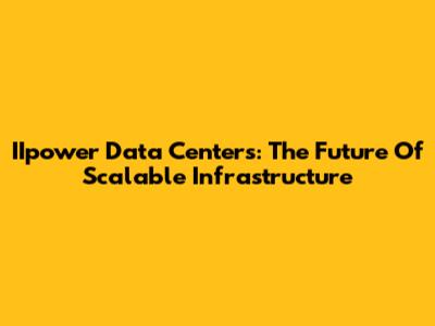 IIpower Data Centers: The Future Of Scalable Infrastructure