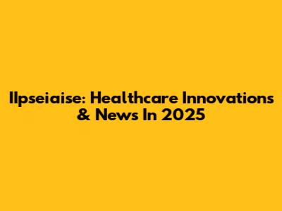 IIpseiaise: Healthcare Innovations & News In 2025