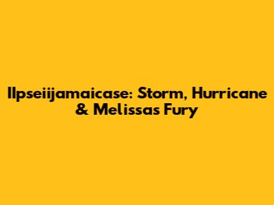 IIpseiijamaicase: Storm, Hurricane & Melissa's Fury