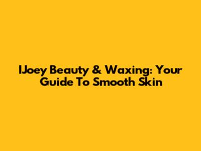 IJoey Beauty & Waxing: Your Guide To Smooth Skin