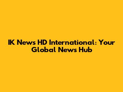 IK News HD International: Your Global News Hub
