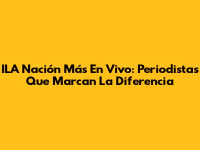 ILA Nación Más En Vivo: Periodistas Que Marcan La Diferencia