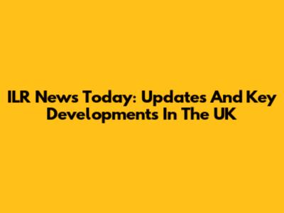 ILR News Today: Updates And Key Developments In The UK