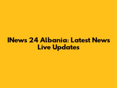INews 24 Albania: Latest News Live Updates
