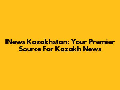 INews Kazakhstan: Your Premier Source For Kazakh News