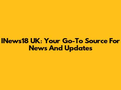 INews18 UK: Your Go-To Source For News And Updates