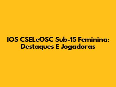 IOS CSELeOSC Sub-15 Feminina: Destaques E Jogadoras