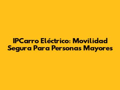 IPCarro Eléctrico: Movilidad Segura Para Personas Mayores