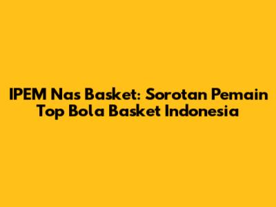 IPEM Nas Basket: Sorotan Pemain Top Bola Basket Indonesia