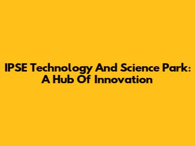 IPSE Technology And Science Park: A Hub Of Innovation