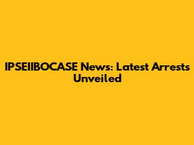 IPSEIIBOCASE News: Latest Arrests Unveiled
