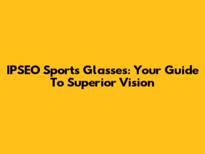 IPSEO Sports Glasses: Your Guide To Superior Vision
