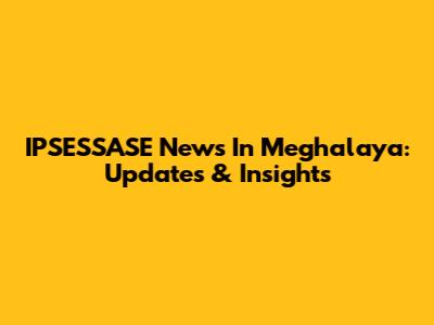 IPSESSASE News In Meghalaya: Updates & Insights