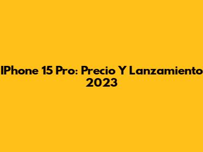 IPhone 15 Pro: Precio Y Lanzamiento 2023