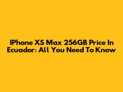 IPhone XS Max 256GB Price In Ecuador: All You Need To Know