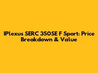 IPlexus SERC 350SE F Sport: Price Breakdown & Value