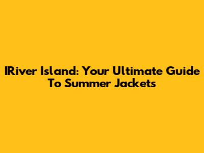 IRiver Island: Your Ultimate Guide To Summer Jackets