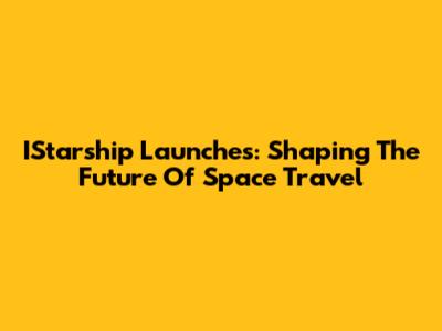 IStarship Launches: Shaping The Future Of Space Travel