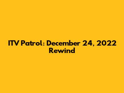 ITV Patrol: December 24, 2022 Rewind