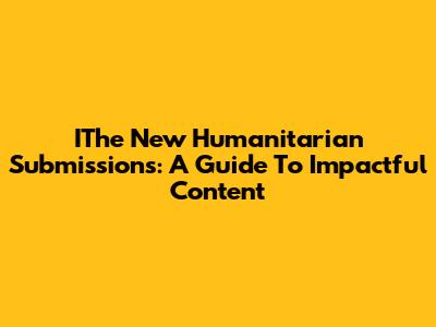 IThe New Humanitarian Submissions: A Guide To Impactful Content