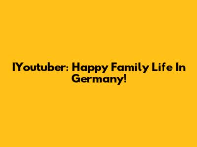 IYoutuber: Happy Family Life In Germany!