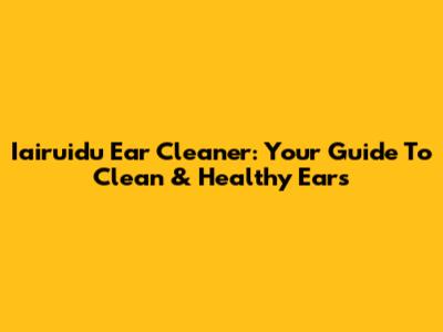 Iairuidu Ear Cleaner: Your Guide To Clean & Healthy Ears