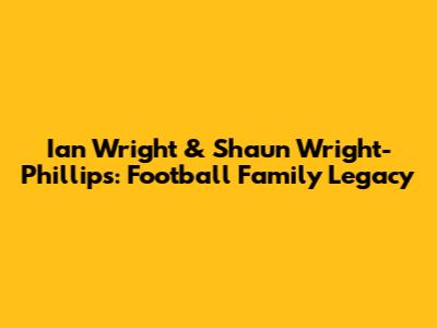 Ian Wright & Shaun Wright-Phillips: Football Family Legacy