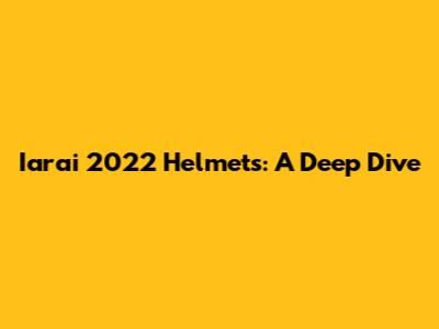 Iarai 2022 Helmets: A Deep Dive