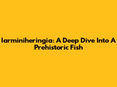 Iarminiheringia: A Deep Dive Into A Prehistoric Fish