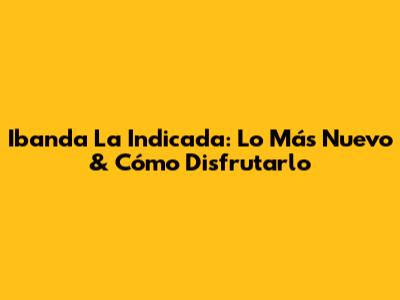 Ibanda La Indicada: Lo Más Nuevo & Cómo Disfrutarlo