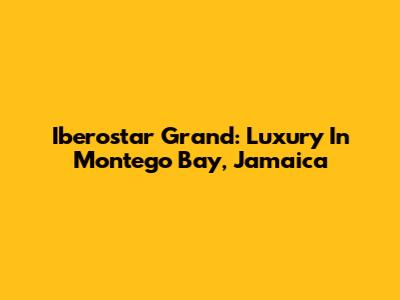 Iberostar Grand: Luxury In Montego Bay, Jamaica