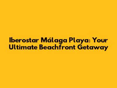 Iberostar Málaga Playa: Your Ultimate Beachfront Getaway