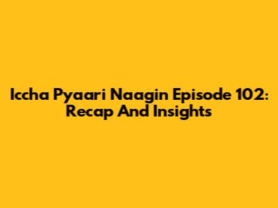 Iccha Pyaari Naagin Episode 102: Recap And Insights