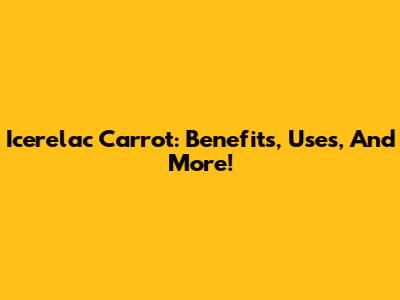 Icerelac Carrot: Benefits, Uses, And More!