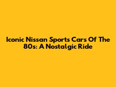 Iconic Nissan Sports Cars Of The 80s: A Nostalgic Ride