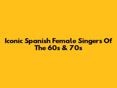 Iconic Spanish Female Singers Of The 60s & 70s