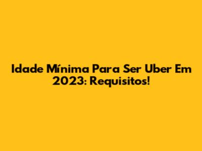 Idade Mínima Para Ser Uber Em 2023: Requisitos!