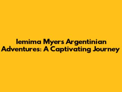 Iemima Myers' Argentinian Adventures: A Captivating Journey