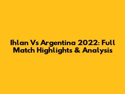 Ihlan Vs Argentina 2022: Full Match Highlights & Analysis