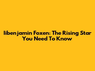 Iibenjamin Foxen: The Rising Star You Need To Know