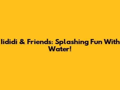 Iididi & Friends: Splashing Fun With Water!