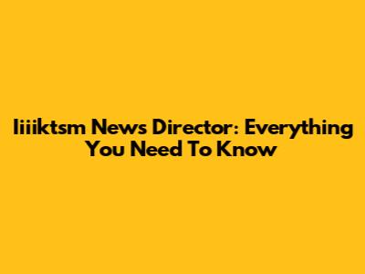 Iiiiktsm News Director: Everything You Need To Know