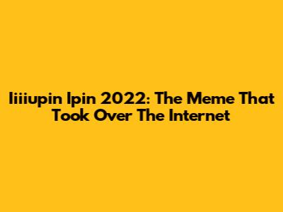Iiiiupin Ipin 2022: The Meme That Took Over The Internet