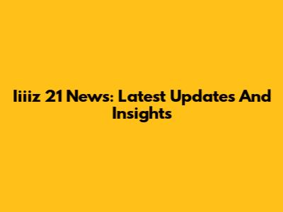 Iiiiz 21 News: Latest Updates And Insights