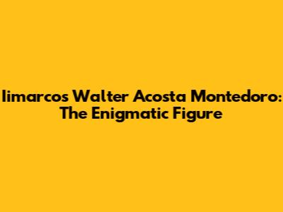 Iimarcos Walter Acosta Montedoro: The Enigmatic Figure