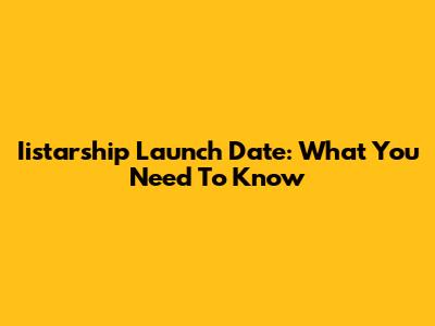 Iistarship Launch Date: What You Need To Know