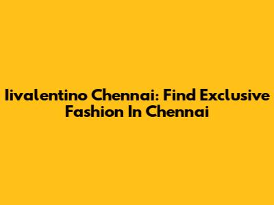Iivalentino Chennai: Find Exclusive Fashion In Chennai