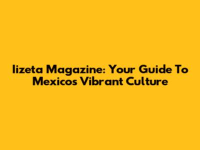 Iizeta Magazine: Your Guide To Mexico's Vibrant Culture