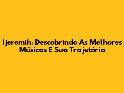 Ijeremih: Descobrindo As Melhores Músicas E Sua Trajetória